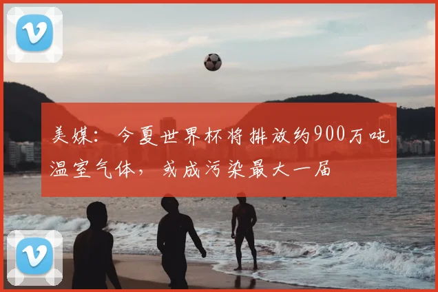 美媒:今夏世界杯将排放约900万吨温室气体,或成污染最大一届