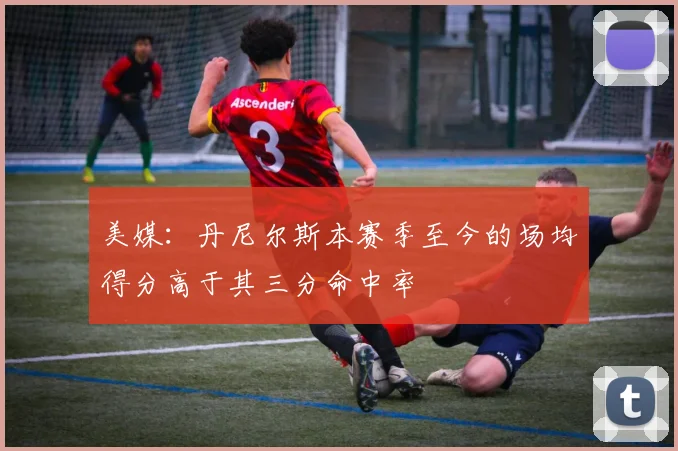 美媒：丹尼尔斯本赛季至今的场均得分高于其三分命中率