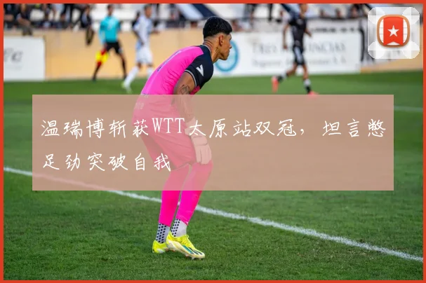 温瑞博斩获WTT太原站双冠,坦言憋足劲突破自我