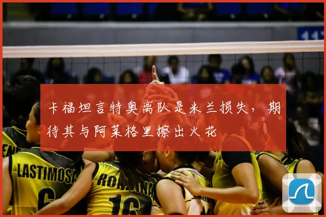 卡福坦言特奥离队是米兰损失,期待其与阿莱格里擦出火花