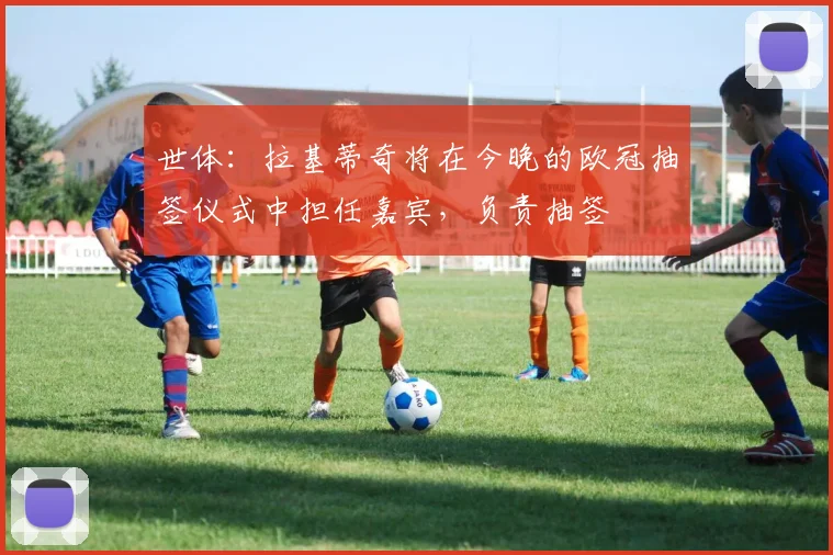 世体:拉基蒂奇将在今晚的欧冠抽签仪式中担任嘉宾,负责抽签