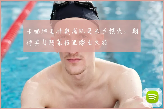 卡福坦言特奥离队是米兰损失,期待其与阿莱格里擦出火花