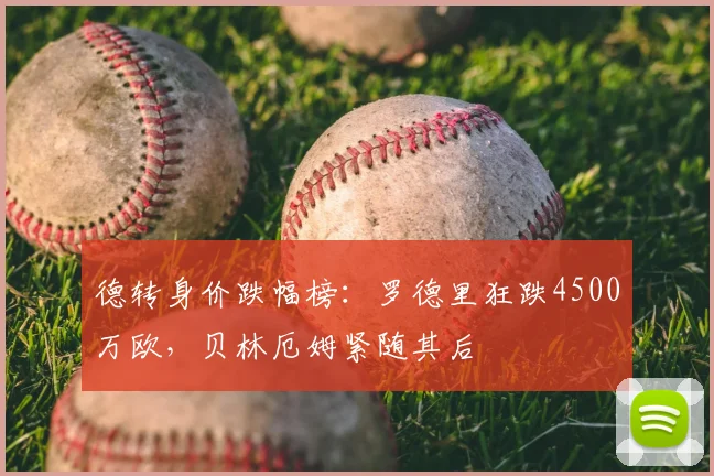 德转身价跌幅榜:罗德里狂跌4500万欧,贝林厄姆紧随其后