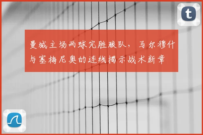 曼城主场两球完胜狼队,马尔穆什与塞梅尼奥的连线揭示战术新章