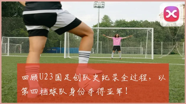 回顾U23国足创队史纪录全过程,以第四档球队身份夺得亚军!
