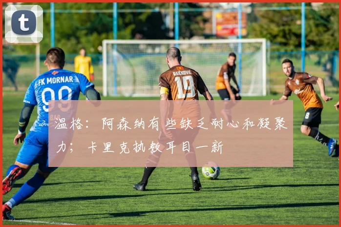 温格：阿森纳有些缺乏耐心和凝聚力；卡里克执教耳目一新