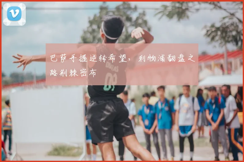 巴萨手握逆转希望,利物浦翻盘之路荆棘密布
