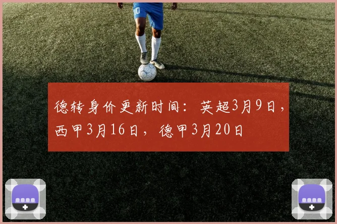 德转身价更新时间:英超3月9日,西甲3月16日,德甲3月20日
