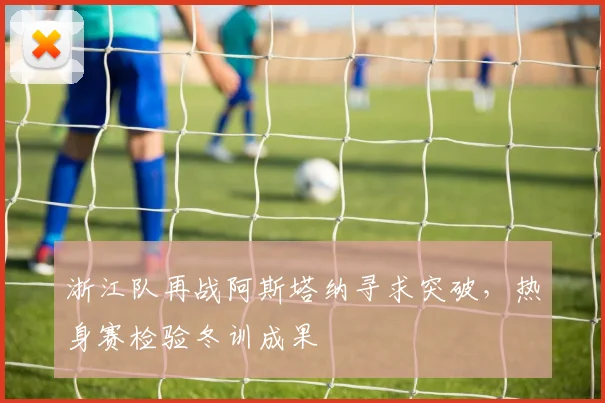 浙江队再战阿斯塔纳寻求突破,热身赛检验冬训成果