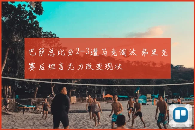 巴萨总比分2-3遭马竞淘汰 弗里克赛后坦言无力改变现状