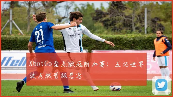 XbotGo盘点欧冠附加赛:五记世界波点燃晋级悬念