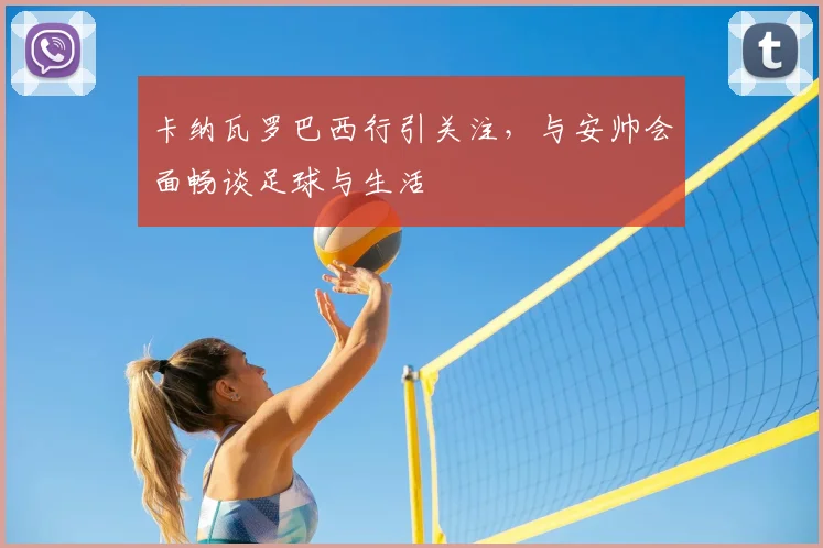 卡纳瓦罗巴西行引关注,与安帅会面畅谈足球与生活