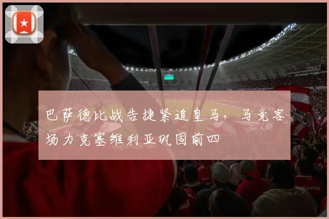 巴萨德比战告捷紧追皇马,马竞客场力克塞维利亚巩固前四