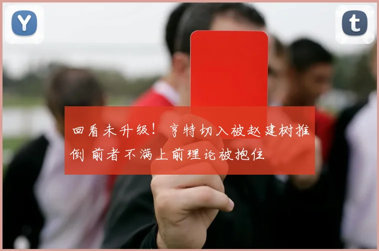 回看未升级!亨特切入被赵建树推倒 前者不满上前理论被抱住
