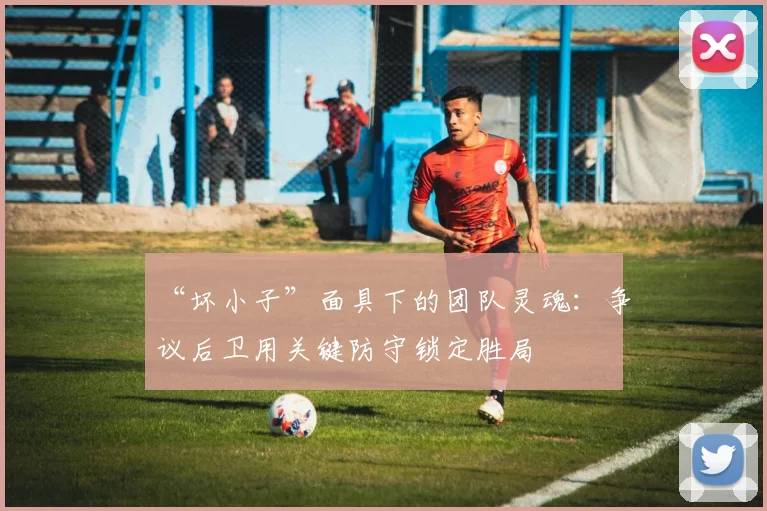 “坏小子”面具下的团队灵魂:争议后卫用关键防守锁定胜局