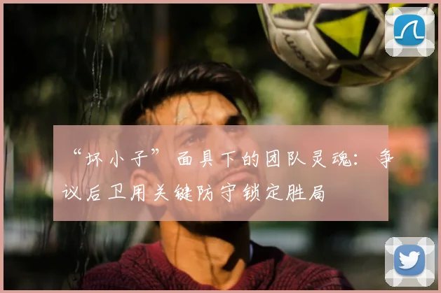 “坏小子”面具下的团队灵魂：争议后卫用关键防守锁定胜局