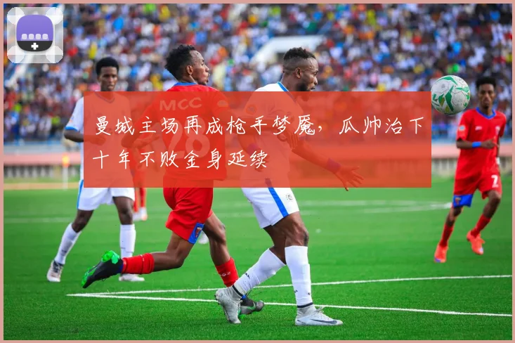 曼城主场再成枪手梦魇,瓜帅治下十年不败金身延续