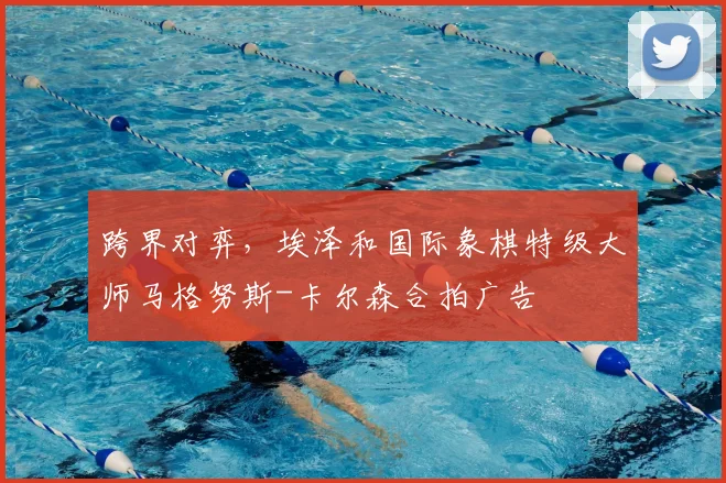 跨界对弈,埃泽和国际象棋特级大师马格努斯-卡尔森合拍广告