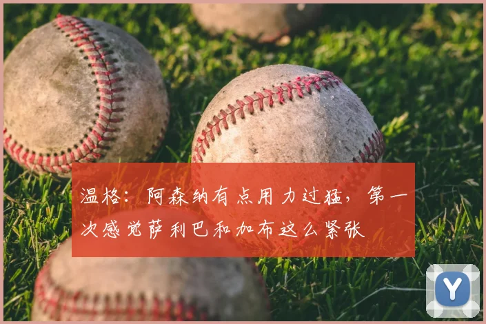温格:阿森纳有点用力过猛,第一次感觉萨利巴和加布这么紧张