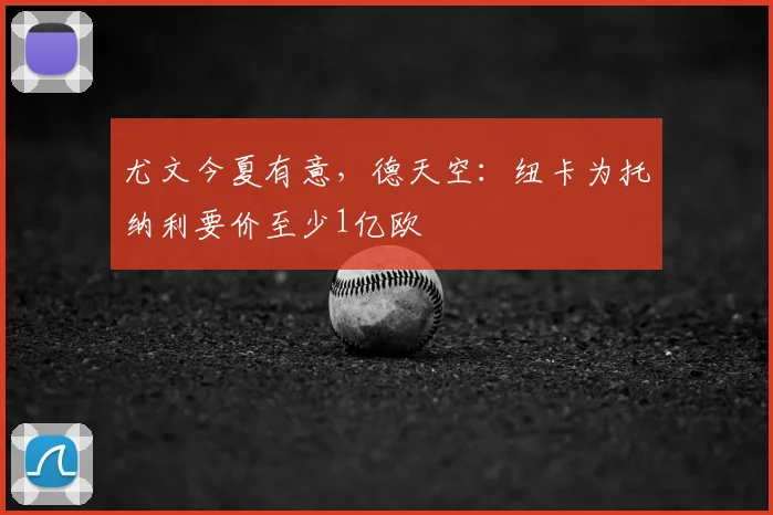 尤文今夏有意,德天空:纽卡为托纳利要价至少1亿欧