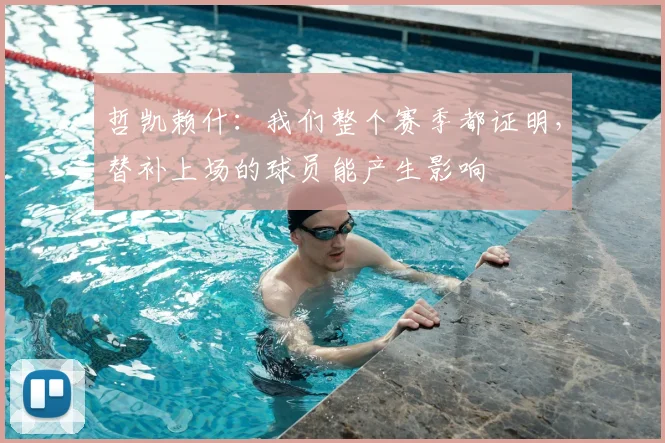 哲凯赖什:我们整个赛季都证明,替补上场的球员能产生影响