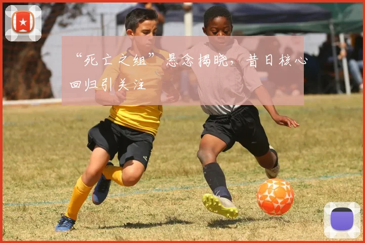 “死亡之组”悬念揭晓,昔日核心回归引关注