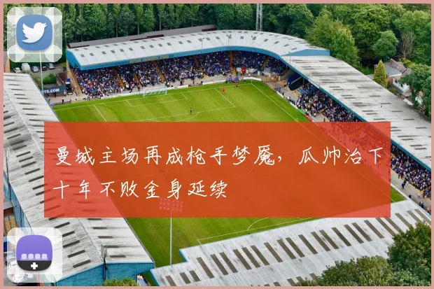 曼城主场再成枪手梦魇,瓜帅治下十年不败金身延续