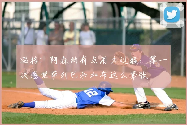 温格：阿森纳有点用力过猛，第一次感觉萨利巴和加布这么紧张