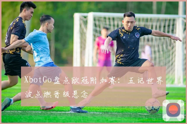 XbotGo盘点欧冠附加赛:五记世界波点燃晋级悬念