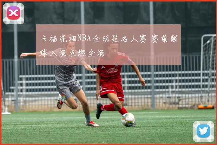 卡福亮相NBA全明星名人赛 赛前颠球入场点燃全场